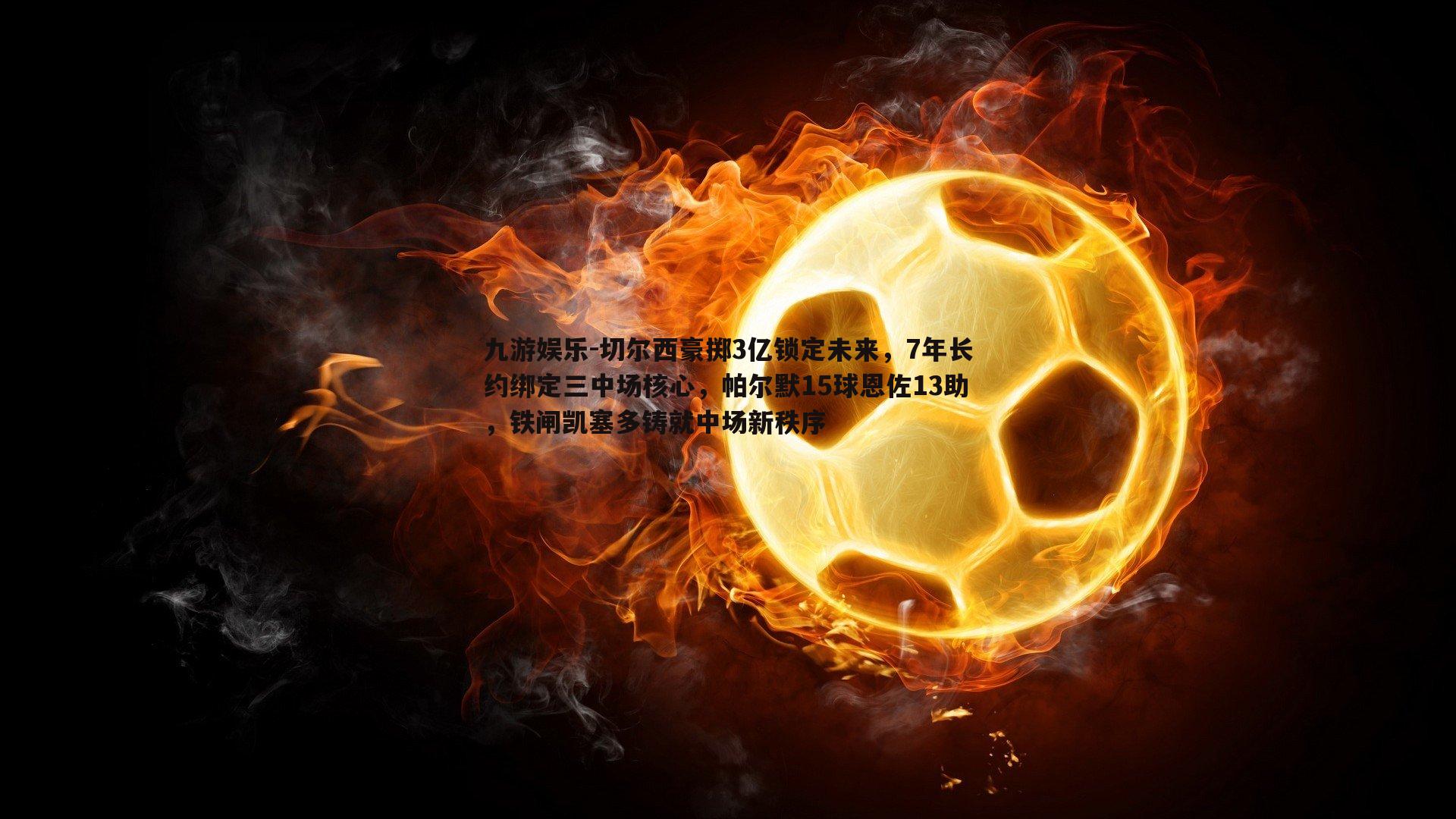 切尔西豪掷3亿锁定未来，7年长约绑定三中场核心，帕尔默15球恩佐13助，铁闸凯塞多铸就中场新秩序
